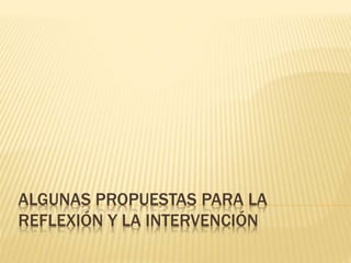 ALGUNAS PROPUESTAS PARA LA
REFLEXIÓN Y LA INTERVENCIÓN
 