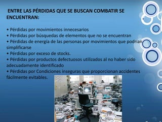  ENTRE LAS PÉRDIDAS QUE SE BUSCAN COMBATIR SE ENCUENTRAN:• Pérdidas por movimientos innecesarios• Pérdidas por búsquedas de elementos que no se encuentran • Pérdidas de energía de las personas por movimientos que podrían simplificarse• Pérdidas por exceso de stocks.• Pérdidas por productos defectuosos utilizados al no haber sido adecuadamente identificado• Pérdidas por Condiciones inseguras que proporcionan accidentes fácilmente evitables.