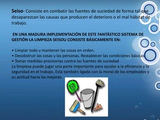 Seiso- Consiste en combatir las fuentes de suciedad de forma tal que desaparezcan las causas que producen el deterioro o el mal hábitat de trabajo. EN UNA MADURA IMPLEMENTACIÓN DE ESTE FANTÁSTICO SISTEMA DE GESTIÓN LA LIMPIEZA SEISOU CONSISTE BÁSICAMENTE EN:• Limpiar todo y mantener las cosas en orden.• Desobstruir las cosas y las personas. Restablecer las condiciones básicas.• Tomar medidas provisorias contra las fuentes de suciedadLa limpieza puede jugar una parte importante para ayudar a la eficiencia y la seguridad en el trabajo. Está también ligada con la moral de los empleados y su actitud hacia las mejoras.