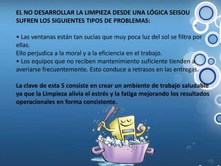 EL NO DESARROLLAR LA LIMPIEZA DESDE UNA LÓGICA SEISOU SUFREN LOS SIGUIENTES TIPOS DE PROBLEMAS:• Las ventanas están tan sucias que muy poca luz del sol se filtra por ellas.Ello perjudica a la moral y a la eficiencia en el trabajo.• Los equipos que no reciben mantenimiento suficiente tienden a averiarse frecuentemente. Esto conduce a retrasos en las entregas.La clave de esta S consiste en crear un ambiente de trabajo saludable ya que la Limpieza alivia el estrés y la fatiga mejorando los resultados operacionales en forma consistente.
