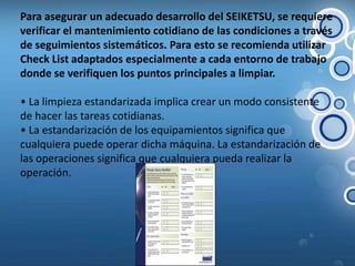 Para asegurar un adecuado desarrollo del SEIKETSU, se requiere verificar el mantenimiento cotidiano de las condiciones a través de seguimientos sistemáticos. Para esto se recomienda utilizar CheckList adaptados especialmente a cada entorno de trabajo donde se verifiquen los puntos principales a limpiar.• La limpieza estandarizada implica crear un modo consistente de hacer las tareas cotidianas.• La estandarización de los equipamientos significa que cualquiera puede operar dicha máquina. La estandarización de las operaciones significa que cualquiera pueda realizar la operación.