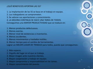  ¿QUÉ BENEFICIOS APORTAN LAS 5S? 1. La implantación de las 5S se basa en el trabajo en equipo. 2. Los trabajadores se comprometen. 3. Se valoran sus aportaciones y conocimiento. 4. LA MEJORA CONTINUA SE HACE UNA TAREA DE TODOS. Conseguimos una MAYOR PRODUCTIVIDAD que se traduce en:  1. Menos productos defectuosos. 2. Menos averías. 3. Menor nivel de existencias o inventarios. 4. Menos accidentes. 5. Menos movimientos y traslados inútiles. 6. Menor tiempo para el cambio de herramientas. Lograr un MEJOR LUGAR DE TRABAJO para todos, puesto que conseguimos:  1. Más espacio. 2. Orgullo del lugar en el que se trabaja. 3. Mejor imagen ante nuestros clientes. 4. Mayor cooperación y trabajo en equipo. 5. Mayor compromiso y responsabilidad en las tareas. 6. Mayor conocimiento del puesto. 