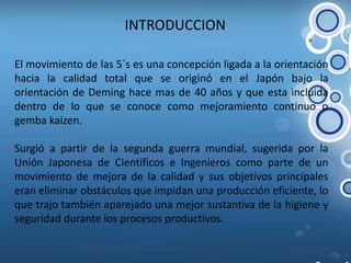 INTRODUCCION El movimiento de las 5´s es una concepción ligada a la orientación hacia la calidad total que se originó en el Japón bajo la orientación de Deming hace mas de 40 años y que esta incluida dentro de lo que se conoce como mejoramiento continuo o gembakaizen.Surgió a partir de la segunda guerra mundial, sugerida por la Unión Japonesa de Científicos e Ingenieros como parte de un movimiento de mejora de la calidad y sus objetivos principales eran eliminar obstáculos que impidan una producción eficiente, lo que trajo también aparejado una mejor sustantiva de la higiene y seguridad durante los procesos productivos. 