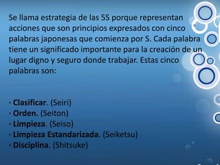 Se llama estrategia de las 5S porque representan acciones que son principios expresados con cinco palabras japonesas que comienza por S. Cada palabra tiene un significado importante para la creación de un lugar digno y seguro donde trabajar. Estas cinco palabras son: · Clasificar. (Seiri) · Orden. (Seiton) · Limpieza. (Seiso) · Limpieza Estandarizada. (Seiketsu) · Disciplina. (Shitsuke) 