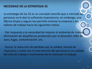 NECESIDAD DE LA ESTRATEGIA 5S La estrategia de las 5S es un concepto sencillo que a menudo las personas no le dan la suficiente importancia, sin embargo, una fábrica limpia y segura nos permite orientar la empresa y los talleres de trabajo hacia las siguientes metas:· Dar respuesta a la necesidad de mejorar el ambiente de trabajo, eliminación de despilfarros producidos por el desorden, falta de aseo, fugas, contaminación, etc.  · Buscar la reducción de pérdidas por la calidad, tiempo de respuesta y costes con la intervención del personal en el cuidado del sitio de trabajo e incremento de la moral por el trabajo. 