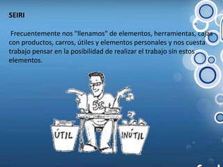 SEIRI Frecuentemente nos "llenamos" de elementos, herramientas, cajas con productos, carros, útiles y elementos personales y nos cuesta trabajo pensar en la posibilidad de realizar el trabajo sin estos elementos.