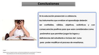 Conclusiones
En la educación presencial o a distancia,
los instrumentos que evalúan el aprendizaje deberán
ser confiables, válidos, objetivos, auténticos y con
consecuencias positivas para que sean considerados como
parámetros que permitan juzgar los logros y
deficiencias del estudiante e incluso del curso
para poder modificar el proceso de enseñanza.
Imagen
Vidasana.com.sv. Revista de salud. ¿su hijo tiene problemas de concentración?. Tomada de
http://vidasana.com.sv/su-hijo-tiene-problemas-de-concentración/
 