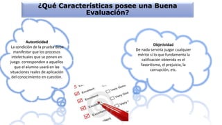 ¿Qué Características posee una Buena
Evaluación?
Objetividad
De nada serviría juzgar cualquier
mérito si lo que fundamenta la
calificación obtenida es el
favoritismo, el prejuicio, la
corrupción, etc.
Autenticidad
La condición de la prueba debe
manifestar que los procesos
intelectuales que se ponen en
juego corresponden a aquellos
que el alumno usará en las
situaciones reales de aplicación
del conocimiento en cuestión.
 