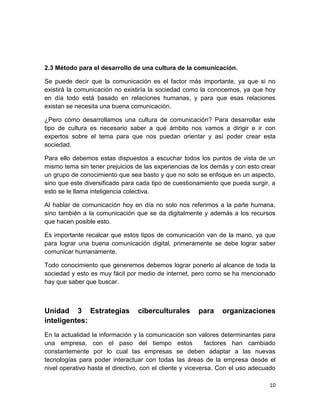 2.3 Método para el desarrollo de una cultura de la comunicación.
Se puede decir que la comunicación es el factor más importante, ya que si no
existirá la comunicación no existiría la sociedad como la conocemos, ya que hoy
en día todo está basado en relaciones humanas, y para que esas relaciones
existan se necesita una buena comunicación.
¿Pero cómo desarrollamos una cultura de comunicación? Para desarrollar este
tipo de cultura es necesario saber a qué ámbito nos vamos a dirigir e ir con
expertos sobre el tema para que nos puedan orientar y así poder crear esta
sociedad.
Para ello debemos estas dispuestos a escuchar todos los puntos de vista de un
mismo tema sin tener prejuicios de las experiencias de los demás y con esto crear
un grupo de conocimiento que sea basto y que no solo se enfoque en un aspecto,
sino que este diversificado para cada tipo de cuestionamiento que pueda surgir, a
esto se le llama inteligencia colectiva.
Al hablar de comunicación hoy en día no solo nos referimos a la parte humana,
sino también a la comunicación que se da digitalmente y además a los recursos
que hacen posible esto.
Es importante recalcar que estos tipos de comunicación van de la mano, ya que
para lograr una buena comunicación digital, primeramente se debe lograr saber
comunicar humanamente.
Todo conocimiento que generemos debemos lograr ponerlo al alcance de toda la
sociedad y esto es muy fácil por medio de internet, pero como se ha mencionado
hay que saber que buscar.

Unidad 3 Estrategias
inteligentes:

ciberculturales

para

organizaciones

En la actualidad la información y la comunicación son valores determinantes para
una empresa, con el paso del tiempo estos
factores han cambiado
constantemente por lo cual las empresas se deben adaptar a las nuevas
tecnologías para poder interactuar con todas las áreas de la empresa desde el
nivel operativo hasta el directivo, con el cliente y viceversa. Con el uso adecuado
10

 
