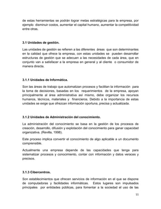 de estas herramientas se podrán lograr metas estratégicas para la empresa, por
ejemplo disminuir costos, aumentar el capital humano, aumentar la competitividad
entre otras.

3.1 Unidades de gestión.
Las unidades de gestión se refieren a las diferentes áreas que son determinantes
en la calidad que ofrece la empresa, con estas unidades se pueden desarrollar
estructuras de gestión que se adecuen a las necesidades de cada área, que en
conjunto van a satisfacer a la empresa en general y al cliente o consumidor de
manera directa.

3.1.1 Unidades de Informática.
Son las áreas de trabajo que automatizan procesos y facilitan la información para
la toma de decisiones, basadas en los requerimientos de la empresa, apoyan
principalmente al área administrativa así mismo, debe organizar los recursos
humanos, técnicos, materiales y financieros. Debido a la importancia de estas
unidades se exige que ofrezcan información oportuna, precisa y actualizada.

3.1.2 Unidades de Administración del conocimiento.
La administración del conocimiento se basa en la gestión de los procesos de
creación, desarrollo, difusión y explotación del conocimiento para ganar capacidad
organizativa. (Revilla, 1998).
Este proceso implica convertir el conocimiento de algo aplicable a un documento
comprensible.
Actualmente una empresa depende de las capacidades que tenga para
sistematizar procesos y conocimiento, contar con información y datos veraces y
precisos.

3.1.3 Cibercentros.
Son establecimientos que ofrecen servicios de información en el que se dispone
de computadoras y facilidades informáticas. Estos lugares son impulsados
principales por entidades públicas, para fomentar a la sociedad el uso de las
11

 