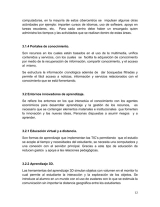 computadoras, en la mayoría de estos cibercentros se impulsan algunas otras
actividades por ejemplo: imparten cursos de idiomas, uso de software, apoyo en
tareas escolares, etc. Para cada centro debe haber un encargado quien
administra los tiempos y las actividades que se realizan dentro de estas áreas.

3.1.4 Portales de conocimiento.
Son recursos en los cuales están basados en el uso de la multimedia, unifica
contenidos y servicios, con los cuales se facilita la adquisición de conocimiento
por medio de la recuperación de información, compartir conocimiento, y el acceso
al mismo.
Se estructura la información cronológica además de dar búsquedas filtradas y
permite el fácil acceso a noticias, información y servicios relacionados con el
conocimiento que se está fomentando.

3.2 Entornos innovadores de aprendizaje.
Se refiere los entornos en los que interactúa el conocimiento con los agentes
económicos para desarrollar aprendizaje y la gestión de los recursos, es
necesario que se contengan elementos materiales e institucionales que fomenten
la innovación y las nuevas ideas, Personas dispuestas a asumir riesgos y a
aprender.

3.2.1 Educación virtual y a distancia.
Son formas de aprendizaje que implementan las TIC’s permitiendo que el estudio
se acople al tiempo y necesidades del estudiante, se necesita una computadora y
una conexión con el servidor principal. Gracias a este tipo de educación de
reducen gastos y apoya a las relaciones pedagógicas.

3.2.2 Aprendizaje 3D.
Las herramientas del aprendizaje 3D simulan objetos con volumen en el monitor lo
cual permite al estudiante la interacción y la exploración de los objetos. Se
introduce al alumno en un mundo con el uso de avatares con lo que se estimula la
comunicación sin importar la distancia geográfica entre los estudiantes
12

 