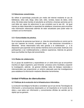 3.3 Soluciones conectivistas.
Se refiere al aprendizaje producido por medio del internet mediante el uso de
bibliotecas, sitios web, blogs, sitios web, wikis, revistas, bases de datos, entre
otros. De todas estas fuentes el estudiante se enfrente a diversas opiniones por lo
cual debe ser capaz de seleccionar lo que considere que le sea útil, de igual
manera se debe desarrollar la capacidad de establecer conexiones para encontrar
más información relacionada además de estar actualizado para poder estar en
contacto con la información.

3.3.1 Comunidades de práctica.
Es el conjunto de personas que tienen un área de conocimientos en común por lo
que son capaces de innovar, compartir ideas y dar soluciones innovadoras a
diferentes temas relacionados todo esto gracias a la colaboración y a la
disposición para aprender de los demás miembros de la comunidad. Estimula a los
participantes a ser multidisciplinarios y obtener experiencia. Además de generar
lazos que facilitan los flujos del conocimiento.

3.3.2 Redes de colaboración.
Es un grupo de académicos y especialistas en un cierto tema que se encuentran
inscritos en algún organismo, para fomentar procesos como movilidad y expandir
la investigación, además de generar distintas redes de trabajos nacionales o
internacionales que proporcionan un entorno adecuado para las investigaciones
para establecer la información mediante diferentes herramientas.

Unidad 4 Políticas de ciberculturales:
4.1 Políticas de la evolución de la infraestructura informática.
La evolución tecnológica ha llevado a considerar que el uso de las Tecnologías de
Información y comunicaciones desempeña un rol importante en el mundo de los
datos y que estos son información y conocimientos difíciles de asimilar por lo
rápido que se generan.

13

 