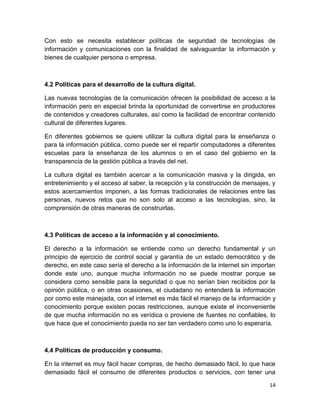 Con esto se necesita establecer políticas de seguridad de tecnologías de
información y comunicaciones con la finalidad de salvaguardar la información y
bienes de cualquier persona o empresa.

4.2 Políticas para el desarrollo de la cultura digital.
Las nuevas tecnologías de la comunicación ofrecen la posibilidad de acceso a la
información pero en especial brinda la oportunidad de convertirse en productores
de contenidos y creadores culturales, así como la facilidad de encontrar contenido
cultural de diferentes lugares.
En diferentes gobiernos se quiere utilizar la cultura digital para la enseñanza o
para la información pública, como puede ser el repartir computadores a diferentes
escuelas para la enseñanza de los alumnos o en el caso del gobierno en la
transparencia de la gestión pública a través del net.
La cultura digital es también acercar a la comunicación masiva y la dirigida, en
entretenimiento y el acceso al saber, la recepción y la construcción de mensajes, y
estos acercamientos imponen, a las formas tradicionales de relaciones entre las
personas, nuevos retos que no son solo al acceso a las tecnologías, sino, la
comprensión de otras maneras de construirlas.

4.3 Políticas de acceso a la información y al conocimiento.
El derecho a la información se entiende como un derecho fundamental y un
principio de ejercicio de control social y garantía de un estado democrático y de
derecho, en este caso sería el derecho a la información de la internet sin importan
donde este uno, aunque mucha información no se puede mostrar porque se
considera como sensible para la seguridad o que no serían bien recibidos por la
opinión pública, o en otras ocasiones, el ciudadano no entenderá la información
por como este manejada, con el internet es más fácil el manejo de la información y
conocimiento porque existen pocas restricciones, aunque existe el inconveniente
de que mucha información no es verídica o proviene de fuentes no confiables, lo
que hace que el conocimiento pueda no ser tan verdadero como uno lo esperaría.

4.4 Políticas de producción y consumo.
En la internet es muy fácil hacer compras, de hecho demasiado fácil, lo que hace
demasiado fácil el consumo de diferentes productos o servicios, con tener una
14

 