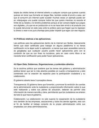 tarjeta de crédito tienes el internet abierto a cualquier compra que quieras cuando
quieras sin tener que formarte en largas filas, también existe él envió a casa, así
que el consumir pro internet suele suceder muchas veces un ejemplo puede ser
en videojuegos uno puede comprar todos los que quiera mientras no exceda el
límite de su tarjeta y no tendría problemas porque al ser compra digital sus juegos
son digitales, y lo que es en producción si no se hace bien envió o el producto uno
lo puede denunciar en este caso ante la profeco para que hagan que te regresen
tu dinero o vean si es puro chantaje para poder impedir que sigan con ese negocio

4.5 Políticas relativas a las aplicaciones.
Las políticas para las aplicaciones dentro de la internet son fáciles, básicamente
tienes que estar certificado para trabajar en alguna plataforma si no tienes
certificación no te dejan subir tu aplicación, a menos que sean accesibles como lo
es googleplay que cualquier usuario puede hacer aplicaciones pero con la
condición de que es con fines no lucrativos, pero en caso como Xbox si se
necesita tener certificación para poder hacer aplicaciones.

4.6 Open Data; Gobiernos, Organizaciones y contenidos abiertos.
Es la doctrina política que sostiene que los temas del gobierno y administración
pública tienen que ser lo más abiertos posibles en cuanto a transparencia y esto
combinado con la creación de espacios para la participación ciudadana y su
colaboración.
El gobierno abierto tiene 3 conceptos claves.
Transparencia: El gobierno tiene que fomentar y promover la rendición de cuentas
de la administración ante la ciudadanía y proporcionarle información sobre lo que
está realizando y sobre sus planes de actuación, deberán de permitir esta
información de manera sencilla y clara, permitiendo que los ciudadanos se enteren
de todo lo que hace el gobierno.
Colaboración; La colaboración no solo supone la cooperación de la ciudadanía
sino también de las empresas, asociaciones y todos los demás agentes, esto con
el fin de facilitar el trabajo conjunto de la propia administración entre sus
empleados con otras administraciones.

15

 