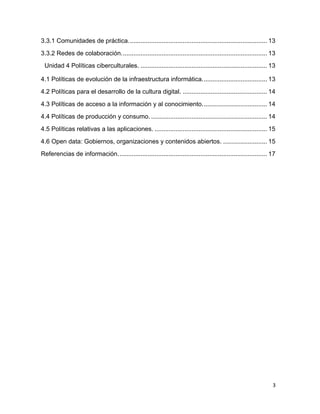 3.3.1 Comunidades de práctica. .............................................................................. 13
3.3.2 Redes de colaboración. .................................................................................. 13
Unidad 4 Políticas ciberculturales. ........................................................................ 13
4.1 Políticas de evolución de la infraestructura informática. .................................... 13
4.2 Políticas para el desarrollo de la cultura digital. ................................................ 14
4.3 Políticas de acceso a la información y al conocimiento. .................................... 14
4.4 Políticas de producción y consumo. .................................................................. 14
4.5 Políticas relativas a las aplicaciones. ................................................................ 15
4.6 Open data: Gobiernos, organizaciones y contenidos abiertos. ......................... 15
Referencias de información. .................................................................................... 17

3

 