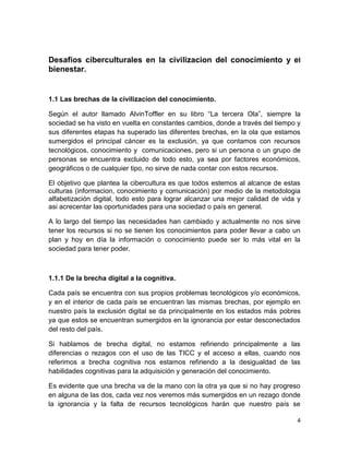 Desafios ciberculturales en la civilizacion del conocimiento y el
bienestar.

1.1 Las brechas de la civilizacion del conocimiento.
Según el autor llamado AlvinToffler en su libro “La tercera Ola”, siempre la
sociedad se ha visto en vuelta en constantes cambios, donde a través del tiempo y
sus diferentes etapas ha superado las diferentes brechas, en la ola que estamos
sumergidos el principal cáncer es la exclusión, ya que contamos con recursos
tecnológicos, conocimiento y comunicaciones, pero si un persona o un grupo de
personas se encuentra excluido de todo esto, ya sea por factores económicos,
geográficos o de cualquier tipo, no sirve de nada contar con estos recursos.
El objetivo que plantea la cibercultura es que todos estemos al alcance de estas
culturas (informacion, conocimiento y comunicación) por medio de la metodologia
alfabetización digital, todo esto para lograr alcanzar una mejor calidad de vida y
asi acrecentar las oportunidades para una sociedad o país en general.
A lo largo del tiempo las necesidades han cambiado y actualmente no nos sirve
tener los recursos si no se tienen los conocimientos para poder llevar a cabo un
plan y hoy en día la información o conocimiento puede ser lo más vital en la
sociedad para tener poder.

1.1.1 De la brecha digital a la cognitiva.
Cada país se encuentra con sus propios problemas tecnológicos y/o económicos,
y en el interior de cada país se encuentran las mismas brechas, por ejemplo en
nuestro país la exclusión digital se da principalmente en los estados más pobres
ya que estos se encuentran sumergidos en la ignorancia por estar desconectados
del resto del país.
Si hablamos de brecha digital, no estamos refiriendo principalmente a las
diferencias o rezagos con el uso de las TICC y el acceso a ellas, cuando nos
referimos a brecha cognitiva nos estamos refiriendo a la desigualdad de las
habilidades cognitivas para la adquisición y generación del conocimiento.
Es evidente que una brecha va de la mano con la otra ya que si no hay progreso
en alguna de las dos, cada vez nos veremos más sumergidos en un rezago donde
la ignorancia y la falta de recursos tecnológicos harán que nuestro país se
4

 