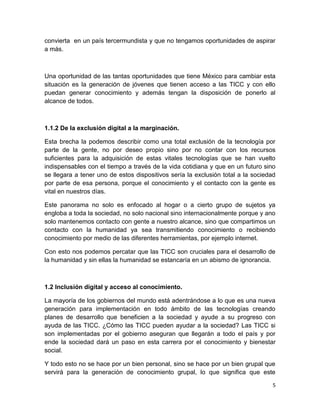 convierta en un país tercermundista y que no tengamos oportunidades de aspirar
a más.

Una oportunidad de las tantas oportunidades que tiene México para cambiar esta
situación es la generación de jóvenes que tienen acceso a las TICC y con ello
puedan generar conocimiento y además tengan la disposición de ponerlo al
alcance de todos.

1.1.2 De la exclusión digital a la marginación.
Esta brecha la podemos describir como una total exclusión de la tecnología por
parte de la gente, no por deseo propio sino por no contar con los recursos
suficientes para la adquisición de estas vitales tecnologías que se han vuelto
indispensables con el tiempo a través de la vida cotidiana y que en un futuro sino
se llegara a tener uno de estos dispositivos sería la exclusión total a la sociedad
por parte de esa persona, porque el conocimiento y el contacto con la gente es
vital en nuestros días.
Este panorama no solo es enfocado al hogar o a cierto grupo de sujetos ya
engloba a toda la sociedad, no solo nacional sino internacionalmente porque y ano
solo mantenemos contacto con gente a nuestro alcance, sino que compartimos un
contacto con la humanidad ya sea transmitiendo conocimiento o recibiendo
conocimiento por medio de las diferentes herramientas, por ejemplo internet.
Con esto nos podemos percatar que las TICC son cruciales para el desarrollo de
la humanidad y sin ellas la humanidad se estancaría en un abismo de ignorancia.

1.2 Inclusión digital y acceso al conocimiento.
La mayoría de los gobiernos del mundo está adentrándose a lo que es una nueva
generación para implementación en todo ámbito de las tecnologías creando
planes de desarrollo que beneficien a la sociedad y ayude a su progreso con
ayuda de las TICC. ¿Cómo las TICC pueden ayudar a la sociedad? Las TICC si
son implementadas por el gobierno aseguran que llegarán a todo el país y por
ende la sociedad dará un paso en esta carrera por el conocimiento y bienestar
social.
Y todo esto no se hace por un bien personal, sino se hace por un bien grupal que
servirá para la generación de conocimiento grupal, lo que significa que este
5

 