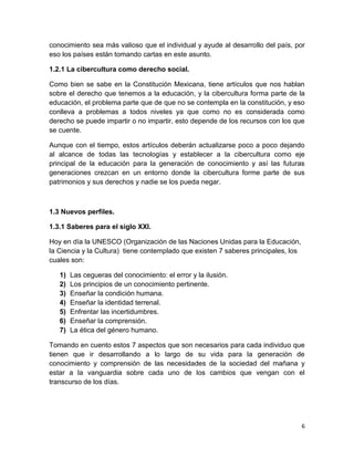 conocimiento sea más valioso que el individual y ayude al desarrollo del país, por
eso los países están tomando cartas en este asunto.
1.2.1 La cibercultura como derecho social.
Como bien se sabe en la Constitución Mexicana, tiene artículos que nos hablan
sobre el derecho que tenemos a la educación, y la cibercultura forma parte de la
educación, el problema parte que de que no se contempla en la constitución, y eso
conlleva a problemas a todos niveles ya que como no es considerada como
derecho se puede impartir o no impartir, esto depende de los recursos con los que
se cuente.
Aunque con el tiempo, estos artículos deberán actualizarse poco a poco dejando
al alcance de todas las tecnologías y establecer a la cibercultura como eje
principal de la educación para la generación de conocimiento y así las futuras
generaciones crezcan en un entorno donde la cibercultura forme parte de sus
patrimonios y sus derechos y nadie se los pueda negar.

1.3 Nuevos perfiles.
1.3.1 Saberes para el siglo XXI.
Hoy en día la UNESCO (Organización de las Naciones Unidas para la Educación,
la Ciencia y la Cultura) tiene contemplado que existen 7 saberes principales, los
cuales son:
1)
2)
3)
4)
5)
6)
7)

Las cegueras del conocimiento: el error y la ilusión.
Los principios de un conocimiento pertinente.
Enseñar la condición humana.
Enseñar la identidad terrenal.
Enfrentar las incertidumbres.
Enseñar la comprensión.
La ética del género humano.

Tomando en cuento estos 7 aspectos que son necesarios para cada individuo que
tienen que ir desarrollando a lo largo de su vida para la generación de
conocimiento y comprensión de las necesidades de la sociedad del mañana y
estar a la vanguardia sobre cada uno de los cambios que vengan con el
transcurso de los días.

6

 