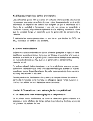 1.3.2 Nuevas profesiones y perfiles profesionales.
Las profesiones que se irán generando en un futuro estarán acorde a las nuevas
necesidades que surjan, otras fusionándose y otras desapareciendo, en el ámbito
informático se ampliarán las carreras que surgirán ya que la informática es el
futuro de la sociedad o humanidad y con ello sus ramas se expandirán a
horizontes nuevos y mejorando al aspecto en el que lleguen y volviendo a hacer
que la sociedad tenga un desarrollo para la generación de conocimiento y
bienestar.
A todo esto las nuevas generaciones no solo tienen que dominar las TICC, las
TICC tienen que ser parte de vida cotidiana.

1.3.3 Perfil de la ciudadanía.
El perfil de la ciudadanía está dado por las prácticas que ejerce el sujeto, se tiene
establecido que estas prácticas tienen que ser éticas y sin perjudicar a terceros, si
llevamos esta definición al siglo XXI junto con los nuevos conceptos que existen y
las nuevas tendencias que hay, que son la generación de conocimiento y
bienestar social.
En un futuro el perfil de los ciudadanos no se debe solo limitar a ser una persona
con buenos valores sino que como cada vez está más sujeto a utilizar las nuevas
tecnologías que se desarrollan día con día, debe estar consciente de su uso para
aportar y no quedar en la exclusión.
Esto se puede notar desde estos días puesto que siempre estamos en contacto
por medio de recursos como internet y con ellos poco a poco vamos olvidando lo
que hay más allá de las tecnologías que estamos usando.

Unidad 2 Cibercultura como estrategia de competitividad.
2.1 La cibercultura como metodología para la competitividad.
En la primer unidad hablábamos de como la cibercultura podría mejorar a la
sociedad, y como a lo largo del tiempo se fue desarrollando y donde su avance se
dio gracias a los poderes del país.

7

 