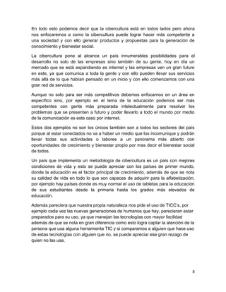 En todo esto podemos decir que la cibercultura está en todos lados pero ahora
nos enfocaremos a como la cibercultura puede lograr hacer más competente a
una sociedad y con ello generar productos y propuestas para la generación de
conocimiento y bienestar social.
La cibercultura pone al alcance un país innumerables posibilidades para el
desarrollo no solo de las empresas sino también de su gente, hoy en día un
mercado que se está expandiendo es internet y las empresas ven un gran futuro
en este, ya que comunica a toda la gente y con ello pueden llevar sus servicios
más allá de lo que habían pensado en un inicio y con ello comenzamos con una
gran red de servicios.
Aunque no solo para ser más competitivos debemos enfocarnos en un área en
específico sino, por ejemplo en el tema de la educación podemos ser más
competentes con gente más preparada intelectualmente para resolver los
problemas que se presenten a futuro y poder llevarlo a todo el mundo por medio
de la comunicación es este caso por internet.
Estos dos ejemplos no son los únicos también son a todos los sectores del país
porque al estar conectados no va a haber un medio que los incomunique y podrán
llevar todas sus actividades o labores a un panorama más abierto con
oportunidades de crecimiento y bienestar propio por mas decir el bienestar social
de todos.
Un país que implementa un metodología de cibercultura es un país con mejores
condiciones de vida y esto se puede apreciar con los países de primer mundo,
donde la educación es el factor principal de crecimiento, además de que se nota
su calidad de vida en todo lo que son capaces de adquirir para la alfabetización,
por ejemplo hay países donde es muy normal el uso de tabletas para la educación
de sus estudiantes desde la primaria hasta los grados más elevados de
educación.
Además pareciera que nuestra propia naturaleza nos pide el uso de TICC’s, por
ejemplo cada vez las nuevas generaciones de humanos que hay, parecieran estar
preparados para su uso, ya que manejan las tecnologías con mayor facilidad
además de que se nota en gran diferencia como esto logra captar la atención de la
persona que usa alguna herramienta TIC y si comparamos a alguien que hace uso
de estas tecnologías con alguien que no, se puede apreciar ese gran rezago de
quien no las usa.

8

 