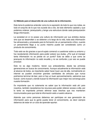 2.2 Método para el desarrollo de una cultura de la información.
Este tema lo podemos entender como la re expresión de todo lo que nos rodea, es
todo el conjunto de lo que nos sucede día a día, de todo elemento captado y que
podemos ordenar, jerarquizarlo y tenga una estructura donde cada jerarquización
tenga información.
La sociedad en sí no posee una cultura de información por sus ámbitos diarios
sino que se desarrollan o se obtienen a lo largo de la vida, toda esta información
fue almacenada y procesada para la formación de un pensamiento crítico, cuando
un pensamiento llega a su punto máximo puede ser considerado como un
producto de conocimiento.
Todo esto se dio gracias a que el sujeto comenzó a cuestionar sobre su entorno y
fue recolectando información para poder aclarar sus dudas, ¿Por qué al manejar
tanta información no se pierde en un punto? Esto se debe a que como se
jerarquizo la información no está revuelta y no se confunde y por eso se puede
procesar.
Esto no es algo moderno, tienen sus antecedentes, desde las primeras
generaciones en busca de conocimiento. Aunque actualmente la información está
al alcance de todos, es importante saber hacer buen uso de ella, normalmente en
internet se pueden encontrar grandes cantidades de artículos que nunca
podríamos terminar de leer, pero si hay un buen aprovechamiento, sabremos que
buscar, como buscar y donde buscar la información que mejor nos convenga para
nuestra formación.
Es importante que no solamente es saber que la información está ahí para
nosotros, también necesitamos los recursos para poder obtener acceso a ella, por
lo tanto es importante primero eliminar esas brechas que nos mantienen
incomunicados para que toda la información esté a nuestro alcance.
Además que como personas debemos ser partícipes en esa generación de
información para que la gente pueda tener el conocimiento, es decir siempre
debemos de estar en un ciclo de aprender-aportar.

9

 