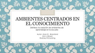 AMBIENTES CENTRADOS EN
EL CONOCIMIENTO
Autor :Jhon D . Bransford
Ann L.Brown
Rodney R.Cocking
Del libro: la creación de ambientes de
aprendizaje en la escuela
 