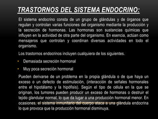 TRASTORNOS DEL SISTEMA ENDOCRINO:
El sistema endocrino consta de un grupo de glándulas y de órganos que
regulan y controlan varias funciones del organismo mediante la producción y
la secreción de hormonas. Las hormonas son sustancias químicas que
influyen en la actividad de otra parte del organismo. En esencia, actúan como
mensajeros que controlan y coordinan diversas actividades en todo el
organismo.
Los trastornos endocrinos incluyen cualquiera de los siguientes.
• Demasiada secreción hormonal
• Muy poca secreción hormonal
Pueden derivarse de un problema en la propia glándula o de que haya un
exceso o un defecto de estimulación, (interacción de señales hormonales
entre el hipotálamo y la hipófisis). Según el tipo de célula en la que se
originan, los tumores pueden producir un exceso de hormonas o destruir el
tejido glandular normal, lo que da lugar a una producción hormonal menor. En
ocasiones, el sistema inmunitario del cuerpo ataca a una glándula endocrina
lo que provoca que la producción hormonal disminuya.
 