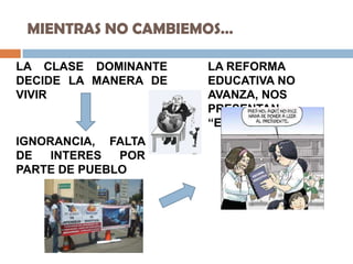 MIENTRAS NO CAMBIEMOS…
LA CLASE DOMINANTE
DECIDE LA MANERA DE
VIVIR
IGNORANCIA, FALTA
DE INTERES POR
PARTE DE PUEBLO
LA REFORMA
EDUCATIVA NO
AVANZA, NOS
PRESENTAN
“ESPEJITOS”
 
