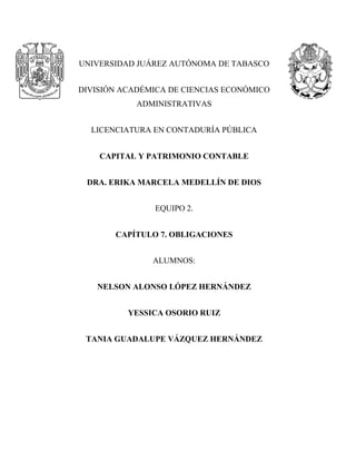 UNIVERSIDAD JUÁREZ AUTÓNOMA DE TABASCO
DIVISIÓN ACADÉMICA DE CIENCIAS ECONÓMICO
ADMINISTRATIVAS
LICENCIATURA EN CONTADURÍA PÚBLICA
CAPITAL Y PATRIMONIO CONTABLE
DRA. ERIKA MARCELA MEDELLÍN DE DIOS
EQUIPO 2.
CAPÍTULO 7. OBLIGACIONES
ALUMNOS:
NELSON ALONSO LÓPEZ HERNÁNDEZ
YESSICA OSORIO RUIZ
TANIA GUADALUPE VÁZQUEZ HERNÁNDEZ
 