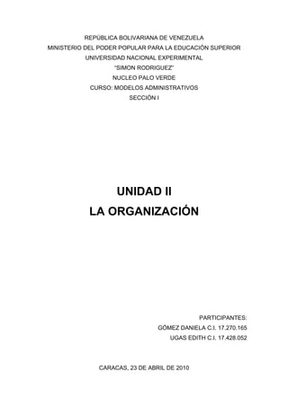 REPÚBLICA BOLIVARIANA DE VENEZUELA
MINISTERIO DEL PODER POPULAR PARA LA EDUCACIÓN SUPERIOR
          UNIVERSIDAD NACIONAL EXPERIMENTAL
                   “SIMON RODRIGUEZ”
                  NUCLEO PALO VERDE
            CURSO: MODELOS ADMINISTRATIVOS
                       SECCIÓN I




                   UNIDAD II
           LA ORGANIZACIÓN




                                             PARTICIPANTES:
                                GÓMEZ DANIELA C.I. 17.270.165
                                    UGAS EDITH C.I. 17.428.052




              CARACAS, 23 DE ABRIL DE 2010
 