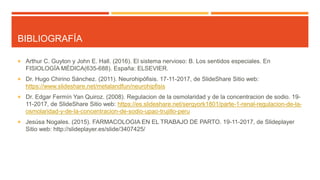 BIBLIOGRAFÍA
 Arthur C. Guyton y John E. Hall. (2016). El sistema nervioso: B. Los sentidos especiales. En
FISIOLOGÍA MÉDICA(635-688). España: ELSEVIER.
 Dr. Hugo Chirino Sánchez. (2011). Neurohipófisis. 17-11-2017, de SlideShare Sitio web:
https://www.slideshare.net/metalandfun/neurohipfisis
 Dr. Edgar Fermín Yan Quiroz. (2008). Regulacion de la osmolaridad y de la concentracion de sodio. 19-
11-2017, de SlideShare Sitio web: https://es.slideshare.net/serqyork1801/parte-1-renal-regulacion-de-la-
osmolaridad-y-de-la-concentracion-de-sodio-upao-trujillo-peru
 Jesúsa Nogales. (2015). FARMACOLOGIA EN EL TRABAJO DE PARTO. 19-11-2017, de Slideplayer
Sitio web: http://slideplayer.es/slide/3407425/
 
