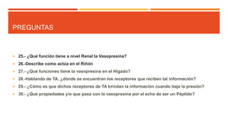 PREGUNTAS
 25.- ¿Qué función tiene a nivel Renal la Vasopresina?
 26.-Describe como actúa en el Riñón
 27.- ¿Qué funciones tiene la vasopresina en el Hígado?
 28.-Hablando de TA, ¿dónde se encuentran los receptores que reciben tal información?
 29.- ¿Cómo es que dichos receptores de TA brindan la información cuando baja la presión?
 30.- ¿Qué propiedades y/o que pasa con la vasopresina por el echo de ser un Péptido?
 