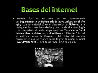 • Internet fue el resultado de un experimento
del Departamento de Defensa de Estados Unidos, en el año
1969, que se materializó en el desarrollo de ARPAnet, una
red que enlazaba universidades y centros de alta tecnología
con contratistas de dicho departamento. Tenía como fin el
intercambio de datos entre científicos y militares. A la red
se unieron nodos de Europa y del resto del mundo,
formando lo que se conoce como la gran telaraña mundial
(World Wide Web). En 1990 ARPAnet dejó de existir.
 