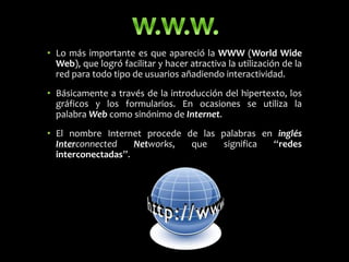 • Lo más importante es que apareció la WWW (World Wide
Web), que logró facilitar y hacer atractiva la utilización de la
red para todo tipo de usuarios añadiendo interactividad.
• Básicamente a través de la introducción del hipertexto, los
gráficos y los formularios. En ocasiones se utiliza la
palabra Web como sinónimo de Internet.
• El nombre Internet procede de las palabras en inglés
Interconnected Networks, que significa “redes
interconectadas”.
 