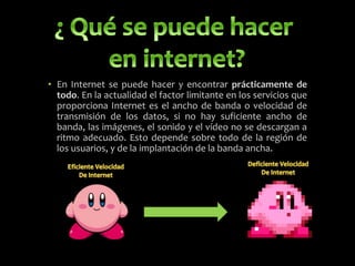 • En Internet se puede hacer y encontrar prácticamente de
todo. En la actualidad el factor limitante en los servicios que
proporciona Internet es el ancho de banda o velocidad de
transmisión de los datos, si no hay suficiente ancho de
banda, las imágenes, el sonido y el vídeo no se descargan a
ritmo adecuado. Esto depende sobre todo de la región de
los usuarios, y de la implantación de la banda ancha.
 