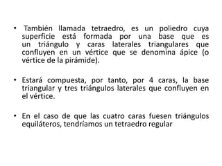 • También llamada tetraedro, es un poliedro cuya
superficie está formada por una base que es
un triángulo y caras laterales triangulares que
confluyen en un vértice que se denomina ápice (o
vértice de la pirámide).
• Estará compuesta, por tanto, por 4 caras, la base
triangular y tres triángulos laterales que confluyen en
el vértice.
• En el caso de que las cuatro caras fuesen triángulos
equiláteros, tendríamos un tetraedro regular
 