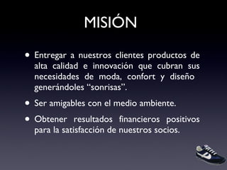 MISIÓN Entregar a nuestros clientes productos de alta calidad e innovación que cubran sus necesidades de moda, confort y diseño  generándoles “sonrisas”.  Ser amigables con el medio ambiente. Obtener resultados financieros positivos para la satisfacción de nuestros socios. 