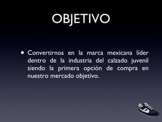 OBJETIVO Convertirnos en la marca mexicana líder dentro de la industria del calzado juvenil siendo la primera opción de compra en nuestro mercado objetivo. 