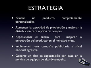 ESTRATEGIA Brindar un producto completamente personalizable. Aumentar la capacidad de producción y mejorar la distribución para opción de compra. Reposicionar el precio  para  mejorar la percepción del producto en el mercado meta. Implementar una campaña publicitaria a nivel nacional agresiva. Generar un plan de capacitación con base en la política de equipos de alto desempeño. 