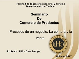 Holguín, 2017
Profesor: Félix Diaz Pompa
Procesos de un negocio. La compra y la
venta.
Facultad de Ingeniería Industrial y Turismo
Departamento de Turismo
Seminario
De
Comercio de Productos
 