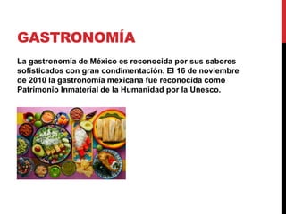 GASTRONOMÍA
La gastronomía de México es reconocida por sus sabores
sofisticados con gran condimentación. El 16 de noviembre
de 2010 la gastronomía mexicana fue reconocida como
Patrimonio Inmaterial de la Humanidad por la Unesco.
 