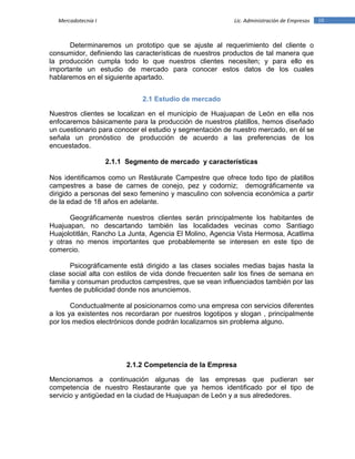 10Mercadotecnia I Lic. Administración de Empresas
Determinaremos un prototipo que se ajuste al requerimiento del cliente o
consumidor, definiendo las características de nuestros productos de tal manera que
la producción cumpla todo lo que nuestros clientes necesiten; y para ello es
importante un estudio de mercado para conocer estos datos de los cuales
hablaremos en el siguiente apartado.
2.1 Estudio de mercado
Nuestros clientes se localizan en el municipio de Huajuapan de León en ella nos
enfocaremos básicamente para la producción de nuestros platillos, hemos diseñado
un cuestionario para conocer el estudio y segmentación de nuestro mercado, en él se
señala un pronóstico de producción de acuerdo a las preferencias de los
encuestados.
2.1.1 Segmento de mercado y características
Nos identificamos como un Restáurate Campestre que ofrece todo tipo de platillos
campestres a base de carnes de conejo, pez y codorniz; demográficamente va
dirigido a personas del sexo femenino y masculino con solvencia económica a partir
de la edad de 18 años en adelante.
Geográficamente nuestros clientes serán principalmente los habitantes de
Huajuapan, no descartando también las localidades vecinas como Santiago
Huajolotitlán, Rancho La Junta, Agencia El Molino, Agencia Vista Hermosa, Acatlima
y otras no menos importantes que probablemente se interesen en este tipo de
comercio.
Psicográficamente está dirigido a las clases sociales medias bajas hasta la
clase social alta con estilos de vida donde frecuenten salir los fines de semana en
familia y consuman productos campestres, que se vean influenciados también por las
fuentes de publicidad donde nos anunciemos.
Conductualmente al posicionarnos como una empresa con servicios diferentes
a los ya existentes nos recordaran por nuestros logotipos y slogan , principalmente
por los medios electrónicos donde podrán localizarnos sin problema alguno.
2.1.2 Competencia de la Empresa
Mencionamos a continuación algunas de las empresas que pudieran ser
competencia de nuestro Restaurante que ya hemos identificado por el tipo de
servicio y antigüedad en la ciudad de Huajuapan de León y a sus alrededores.
 