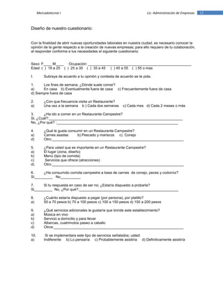 12Mercadotecnia I Lic. Administración de Empresas
Diseño de nuestro cuestionario:
Con la finalidad de abrir nuevas oportunidades laborales en nuestra ciudad, es necesario conocer la
opinión de la gente respecto a la creación de nuevas empresas; para ello requiero de tu colaboración,
al responder conforme a tus necesidades el siguiente cuestionario:
Sexo: F____ M____ Ocupación: ___________________________________________________
Edad: ( ) 18 a 25 ( ) 25 a 35 ( ) 35 a 45 ( ) 45 a 55 ( ) 55 o mas
I. Subraya de acuerdo a tu opinión y contesta de acuerdo se te pida.
1. Los fines de semana; ¿Dónde suele comer?
a) En casa b) Eventualmente fuera de casa c) Frecuentemente fuera de casa
d) Siempre fuera de casa
2. ¿Con que frecuencia visita un Restaurante?
a) Una vez a la semana b ) Cada dos semanas c) Cada mes d) Cada 2 meses o más
3. ¿Ha ido a comer en un Restaurante Campestre?
Si, ¿Cuál?:__________________________________________________________________
No, ¿Por qué? :____________________________________________________________
4. ¿Qué le gusta consumir en un Restaurante Campestre?
a) Carnes asadas b) Pescado y mariscos c) Conejo
d) Otro:_________________________________________________________________
5. ¿Para usted que es importante en un Restaurante Campestre?
a) El lugar (zona, diseño)
b) Menú (tipo de comida)
c) Servicios que ofrece (atracciones)
d) Otro:_________________________________________________________________
6. ¿Ha consumido comida campestre a base de carnes de conejo, peces y codorniz?
Sí_________ No__________
7. Si tu respuesta en caso de ser no; ¿Estaría dispuesto a probarla?
Si_________ No, ¿Por qué?:_________________________________________________
8. ¿Cuánto estaría dispuesto a pagar (por persona), por platillo?
a) 50 a 70 pesos b) 70 a 100 pesos c) 100 a 150 pesos d) 150 a 200 pesos
9. ¿Qué servicios adicionales le gustaría que brinde este establecimiento?
a) Música en vivo
b) Servicio a domicilio y para llevar
c) Albercas, cuatrimotos paseo a caballo
d) Otros:________________________________________________________________
10. Si se implementara este tipo de servicios señalados; usted:
a) Indiferente b) Lo pensaría c) Probablemente asistiría d) Definitivamente asistiría
 