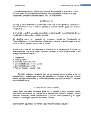23Mercadotecnia I Lic. Administración de Empresas
Con esta investigación no solo los encuestados resultaron estar motivados; si no a
nosotras como estudiantes el transcurso de esta práctica nos permitió avanzar y
crecer como profesionistas mediante un área tan apasionante.
2.2 El Producto
En este apartado definiremos claramente cómo será nuestro producto y servicio; es
decir la información que le interesa conocer a nuestros clientes pues ellos elegirán
comprarlo o no.
El producto se define y analiza sus detalles a continuación asegurándonos de que
sea del agrado de nuestros posibles clientes.
Se clasifica como: un producto de consumo, siendo un Restaurante de
Especialidades con ambiente familiar, ofreciendo en la carta una extensa variedad de
su especialidad, ya sean peces, aves y carnes.
Nuestros productos se describen por el tipo de comida de pescados y carnes. Se
ofrecen platillos con carne de pez, codorniz y conejo. Podremos clasificarnos como
de segunda clase al ofrecer:
1. Entremeses.
2. Sopas y cremas.
3. Verduras, huevos o pasta.
4. Especialidades de pescado y aves.
5. Especialidades de carnes.
6. Postres, dulces o helados y fruta
También podemos mencionar que se considerará como turístico al ser un
restaurante con servicios diferentes a los ya existentes el personal dará servicios de
calidad estando presentables y uniformados dando una especial atención en cada
necesidad del cliente.
2.3 Promoción de la Empresa
Siendo esto una parte importante para dar a conocer nuestra empresa hemos
pensado en los medios de comunicación tradicionales periódico, internet, radio o
perifoneo y volanteo; al ser alternativas de publicidad no muy costosas y así lograr
mantener una imagen agradable a nuestros clientes.
Se mencionan algunas de las maneras de publicar nuestros productos:
 