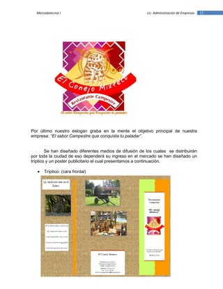 25Mercadotecnia I Lic. Administración de Empresas
Por último nuestro eslogan graba en la mente el objetivo principal de nuestra
empresa: “El sabor Campestre que conquista tu paladar”.
Se han diseñado diferentes medios de difusión de los cuales se distribuirán
por toda la ciudad de eso dependerá su ingreso en el mercado se han diseñado un
tríptico y un poster publicitario el cual presentamos a continuación.
 Tríptico: (cara frontal)
 