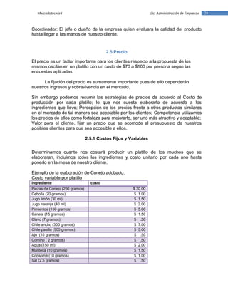 28Mercadotecnia I Lic. Administración de Empresas
Coordinador: El jefe o dueño de la empresa quien evaluara la calidad del producto
hasta llegar a las manos de nuestro cliente.
2.5 Precio
El precio es un factor importante para los clientes respecto a la propuesta de los
mismos oscilan en un platillo con un costo de $70 a $100 por persona según las
encuestas aplicadas.
La fijación del precio es sumamente importante pues de ello dependerán
nuestros ingresos y sobrevivencia en el mercado.
Sin embargo podemos resumir las estrategias de precios de acuerdo al Costo de
producción por cada platillo; lo que nos cuesta elaborarlo de acuerdo a los
ingredientes que lleve; Percepción de los precios frente a otros productos similares
en el mercado de tal manera sea aceptable por los clientes; Competencia utilizamos
los precios de ellos como fortaleza para mejorarlo, ser uno más atractivo y aceptable;
Valor para el cliente, fijar un precio que se acomode al presupuesto de nuestros
posibles clientes para que sea accesible a ellos.
2.5.1 Costos Fijos y Variables
Determinamos cuanto nos costará producir un platillo de los muchos que se
elaboraran, incluimos todos los ingredientes y costo unitario por cada uno hasta
ponerlo en la mesa de nuestro cliente.
Ejemplo de la elaboración de Conejo adobado:
Costo variable por platillo
Ingrediente costo
Piezas de Conejo (250 gramos) $ 30.00
Cebolla (20 gramos) $ 1.00
Jugo limón (30 ml) $ 1.50
Jugo naranja (40 ml) $ 2.00
Pimientos (150 gramos) $ 5.00
Canela (15 gramos) $ 1.50
Clavo (7 gramos) $ .50
Chile ancho (300 gramos) $ 7.00
Chile pasilla (500 gramos) $ 5.00
Ajo (10 gramos) $ .50
Comino ( 2 gramos) $ .50
Agua (150 ml) $ 2.00
Manteca (10 gramos) $ 1.50
Consomé (10 gramos) $ 1.00
Sal (2.5 gramos) $ .50
 