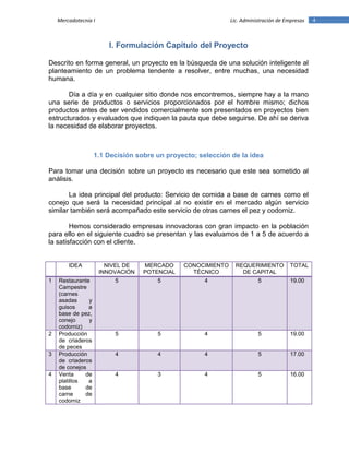 4Mercadotecnia I Lic. Administración de Empresas
I. Formulación Capítulo del Proyecto
Descrito en forma general, un proyecto es la búsqueda de una solución inteligente al
planteamiento de un problema tendente a resolver, entre muchas, una necesidad
humana.
Día a día y en cualquier sitio donde nos encontremos, siempre hay a la mano
una serie de productos o servicios proporcionados por el hombre mismo; dichos
productos antes de ser vendidos comercialmente son presentados en proyectos bien
estructurados y evaluados que indiquen la pauta que debe seguirse. De ahí se deriva
la necesidad de elaborar proyectos.
1.1 Decisión sobre un proyecto; selección de la idea
Para tomar una decisión sobre un proyecto es necesario que este sea sometido al
análisis.
La idea principal del producto: Servicio de comida a base de carnes como el
conejo que será la necesidad principal al no existir en el mercado algún servicio
similar también será acompañado este servicio de otras carnes el pez y codorniz.
Hemos considerado empresas innovadoras con gran impacto en la población
para ello en el siguiente cuadro se presentan y las evaluamos de 1 a 5 de acuerdo a
la satisfacción con el cliente.
IDEA NIVEL DE
INNOVACIÓN
MERCADO
POTENCIAL
CONOCIMIENTO
TÉCNICO
REQUERIMIENTO
DE CAPITAL
TOTAL
1 Restaurante
Campestre
(carnes
asadas y
guisos a
base de pez,
conejo y
codorniz)
5 5 4 5 19.00
2 Producción
de criaderos
de peces
5 5 4 5 19.00
3 Producción
de criaderos
de conejos
4 4 4 5 17.00
4 Venta de
platillos a
base de
carne de
codorniz
4 3 4 5 16.00
 
