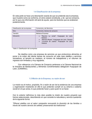 7Mercadotecnia I Lic. Administración de Empresas
1.4 Clasificación de la empresa
En esta parte se hace una descripción exacta de que se pretende sea la empresa,
que muestre como se conforma, el cómo estará constituida, y de qué se compone,
por lo que una información útil será de ayuda para los factores que se analizaran
posteriormente.
Clasificación de la empresa: Comercial y de Servicios
Giro: Comercial y bienes de consumo
Tamaño: Mediana Empresa
Ubicación:  "Rancho La Junta"; Huajuapan de León,
Oaxaca
 “Rancho Reyes”; Huajuapan de León, Oaxaca
 “Yucuñuti de Juárez”; Huajuapan de León,
Oaxaca
Tabla 3. Clasificación de la empresa
Se clasifica como una empresa de servicios ya que producimos alimentos al
poner a la orden del cliente bienes de consumo en este caso platillos y servicios
recreativos; el tamaño es mediano, el número de trabajadores y el volumen de
ingresos son limitados y muy regulares.
Con referencia a la Cámara de Comercio pertenece a la Cámara Nacional de
la Industria de Restaurantes y Alimentos Condimentados delegación Huajuapan de
León, (CANIRAC).
1.5 Misión de la Empresa, su razón de ser
La misión es el motivo, propósito, fin o razón de ser de la existencia de una empresa
u organización mostrando en ello lo que pretende cumplir en su entorno o sistema
social en el que actúa, lo que pretende hacer y para quien lo va hacer.
Con lo anterior definimos lo más claro posible la misión de nuestro proyecto que
hemos seleccionado, describiendo en que consiste la naturaleza y servicio quedando
de la siguiente forma:
"Ofrecer platillos con el sabor campestre renovando la diversión de las familias a
través de nuestro servicio de calidad; preservando las tradiciones”
 
