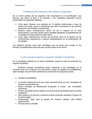8Mercadotecnia I Lic. Administración de Empresas
1.6 Objetivos de la empresa corto, mediano y largo plazo
En un breve análisis de los aspectos más importantes en la planificación, sus
factores que llevan al éxito a la empresa, y los resultados esperados hemos
desarrollado los siguientes objetivos:
 Corto plazo: Generar una cantidad de 15 platillos tradicionales a base de
carnes de conejo, peces y codornices que sean innovadoras lo que permita
destacarnos de nuestros competidores
 Mediano plazo: Posicionarnos dentro de los 5 mejores en el área
restaurantera y de esta manera ganar clientela trabajando constantemente en
los platillos de más preferencia para estos.
 Largo plazo: Mantenernos durante los próximos años en el agrado de los
consumidores capacitarnos y adquirir especialización en la presentación de
los platillos.
Los objetivos servirán como plan estratégico que se tienen que cumplir en los
tiempos ya establecidos siendo de gran ayuda al éxito de la misma.
1.7 ¿Por qué esta empresa es especial?; Ventajas Competitivas
En la actualidad competir es un factor importante cuando se trata de encontrar los
mejores resultados.
Nuestras ventajas competitivas hacen referencia a las estrategias en el
mercado junto con la eficacia nos permitirán el logro de objetivos ya establecidos;
estas ventajas nos permitirán destacarnos a través de los siguientes puntos:
 Ventajas Competitivas:
 La comida tradicional es la que mayor demanda tiene por sus variedades de
sabores y presentaciones.
 Nuevo concepto de Restaurante Campestre al contar con actividades
recreativas.
 Precios accesibles que se ajusten a la economía de las familias para su pronta
aceptación.
 Alta Calidad en el servicio y producto al tener productos naturales y frescos de
la misma región.
 Ambientación ideal para el agrado de nuestros clientes, alta calidad
gastronómica.
 Servicio eficaz y amable.
 