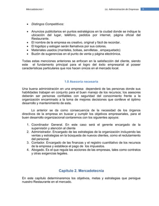 9Mercadotecnia I Lic. Administración de Empresas
 Distingos Competitivos:
 Anuncios publicitarios en puntos estratégicos en la ciudad donde se indique la
ubicación del lugar, teléfono, pedidos por internet, página oficial del
Restaurante.
 El nombre de la empresa es creativo, original y fácil de recordar.
 El logotipo y eslogan serán llamativos por sus colores.
 Materiales usados (manteles, bolsas, servilletas , empaquetado)
 Buzón de sugerencias en el punto de venta y página electrónica.
Todas estas menciones anteriores se enfocan en la satisfacción del cliente, siendo
este el fundamento principal para el logro del éxito empresarial al poseer
características particulares que nos hacen únicos en el mercado local.
1.8 Asesoría necesaria
Una buena administración en una empresa dependerá de las personas donde sus
habilidades trabajan en conjunto para el buen manejo de los recursos; los asesores
deberán ser personas confiables con seguridad del conocimiento frente a la
organización encaminado a la toma de mejores decisiones que conlleve el óptimo
desarrollo y mantenimiento de esta.
Lo anterior se da como consecuencia de la necesidad de los órganos
directivos de la empresa en buscar y cumplir los objetivos empresariales, para el
buen desarrollo organizacional contaremos con los siguientes apoyos:
1. Coordinador General. En este caso será el gerente encargado de la
supervisión y atención al cliente
2. Administrador. Encargado de las estrategias de la organización incluyendo las
ventas y estrategias en la búsqueda de nuevos clientes, como el reclutamiento
del personal.
3. Contador. Encargado de las finanzas y el registro cuantitativo de los recursos
de la empresa y establece el pago de los impuestos.
4. Abogado. Es el que regula las acciones de las empresas, tales como contratos
y otras exigencias legales.
Capítulo 2. Mercadotecnia
En este capítulo determinaremos los objetivos, metas y estrategias que persigue
nuestro Restaurante en el mercado.
 